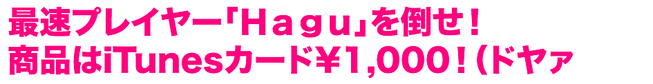 最速プレイヤー「Hagu」を倒せ！ 商品はiTunesカード¥1,000